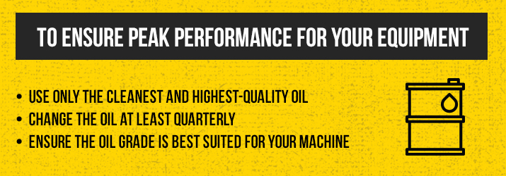 to ensure peak performance for your equipment: use only the cleanest and highest-quality oil, change the oil at least quarterly, ensure the oil grade is best suited for your machine